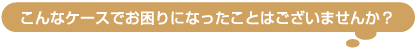 こんなケースでお困りになったことはございませんか？